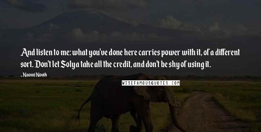 Naomi Novik Quotes: And listen to me: what you've done here carries power with it, of a different sort. Don't let Solya take all the credit, and don't be shy of using it.