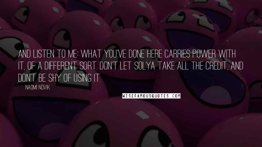 Naomi Novik Quotes: And listen to me: what you've done here carries power with it, of a different sort. Don't let Solya take all the credit, and don't be shy of using it.