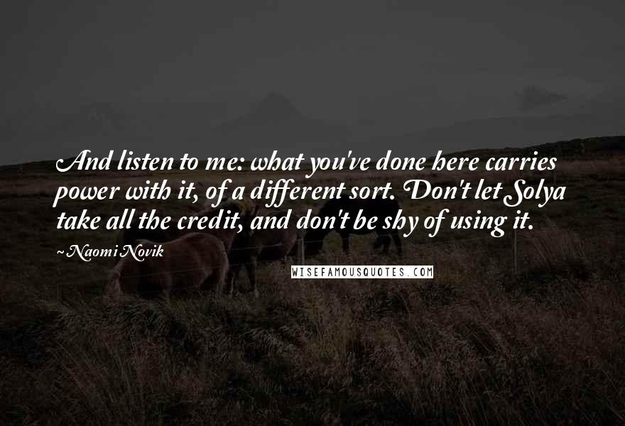 Naomi Novik Quotes: And listen to me: what you've done here carries power with it, of a different sort. Don't let Solya take all the credit, and don't be shy of using it.