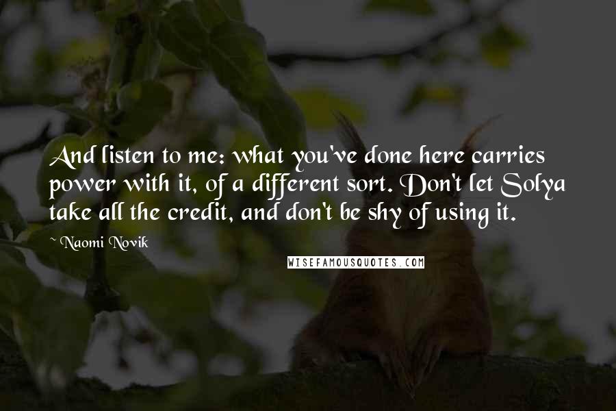 Naomi Novik Quotes: And listen to me: what you've done here carries power with it, of a different sort. Don't let Solya take all the credit, and don't be shy of using it.
