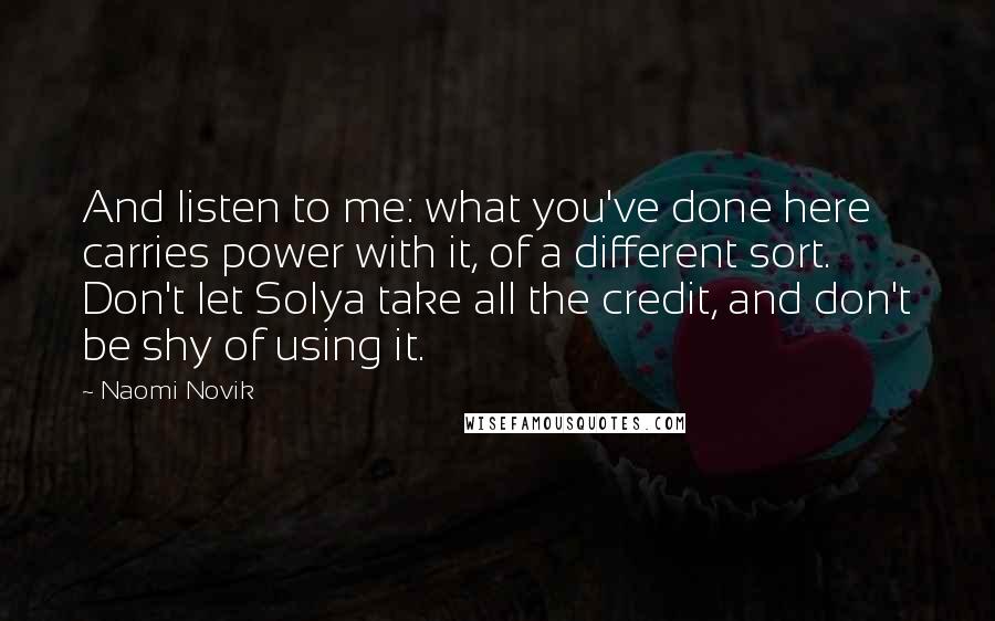 Naomi Novik Quotes: And listen to me: what you've done here carries power with it, of a different sort. Don't let Solya take all the credit, and don't be shy of using it.