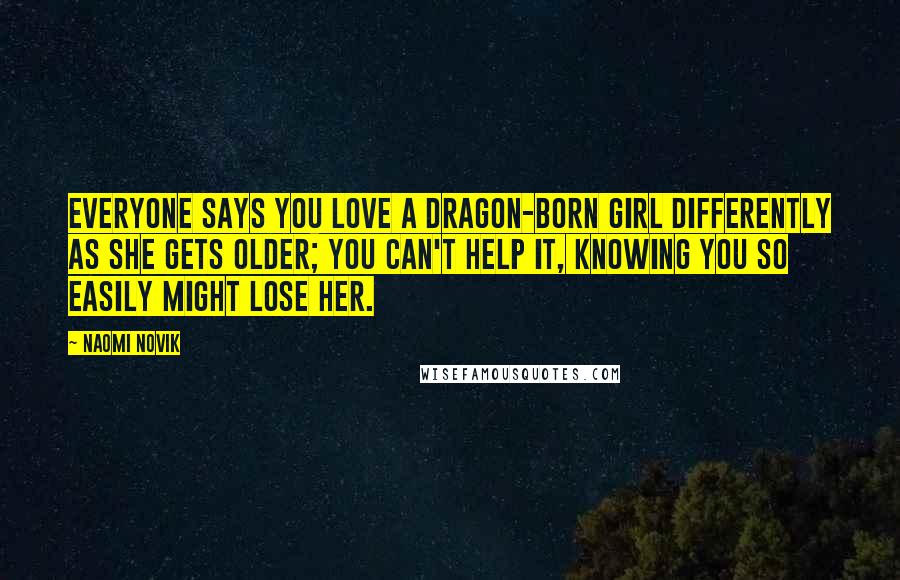 Naomi Novik Quotes: Everyone says you love a Dragon-born girl differently as she gets older; you can't help it, knowing you so easily might lose her.