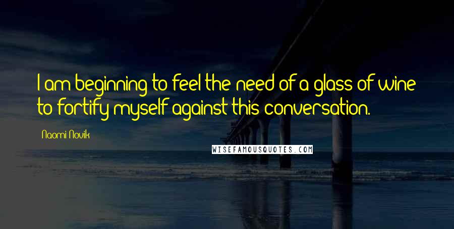 Naomi Novik Quotes: I am beginning to feel the need of a glass of wine to fortify myself against this conversation.