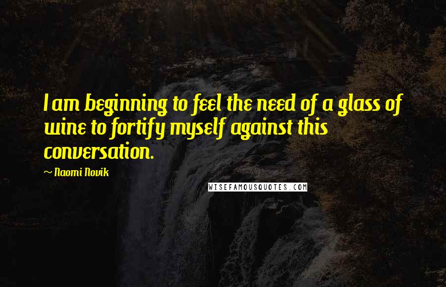 Naomi Novik Quotes: I am beginning to feel the need of a glass of wine to fortify myself against this conversation.