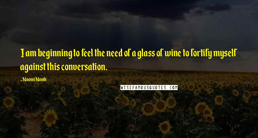 Naomi Novik Quotes: I am beginning to feel the need of a glass of wine to fortify myself against this conversation.