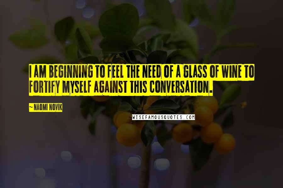 Naomi Novik Quotes: I am beginning to feel the need of a glass of wine to fortify myself against this conversation.