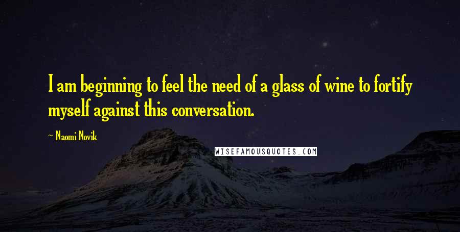 Naomi Novik Quotes: I am beginning to feel the need of a glass of wine to fortify myself against this conversation.