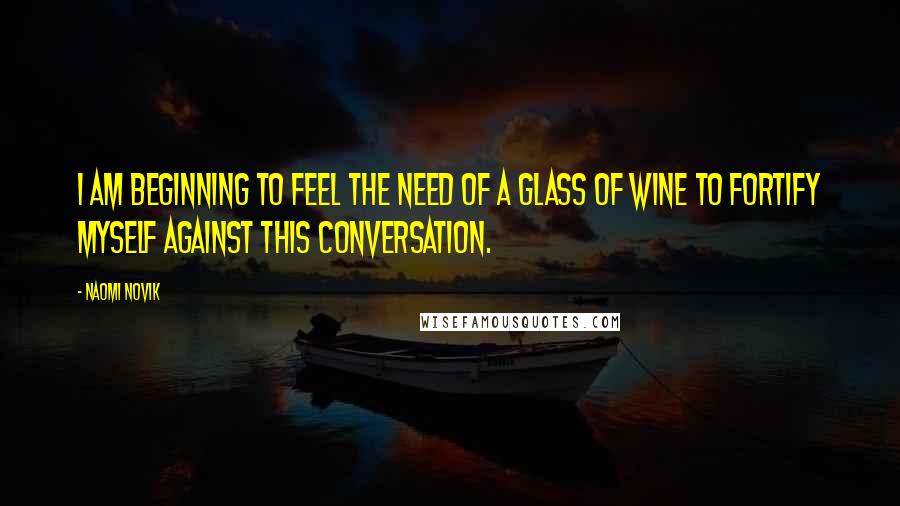 Naomi Novik Quotes: I am beginning to feel the need of a glass of wine to fortify myself against this conversation.