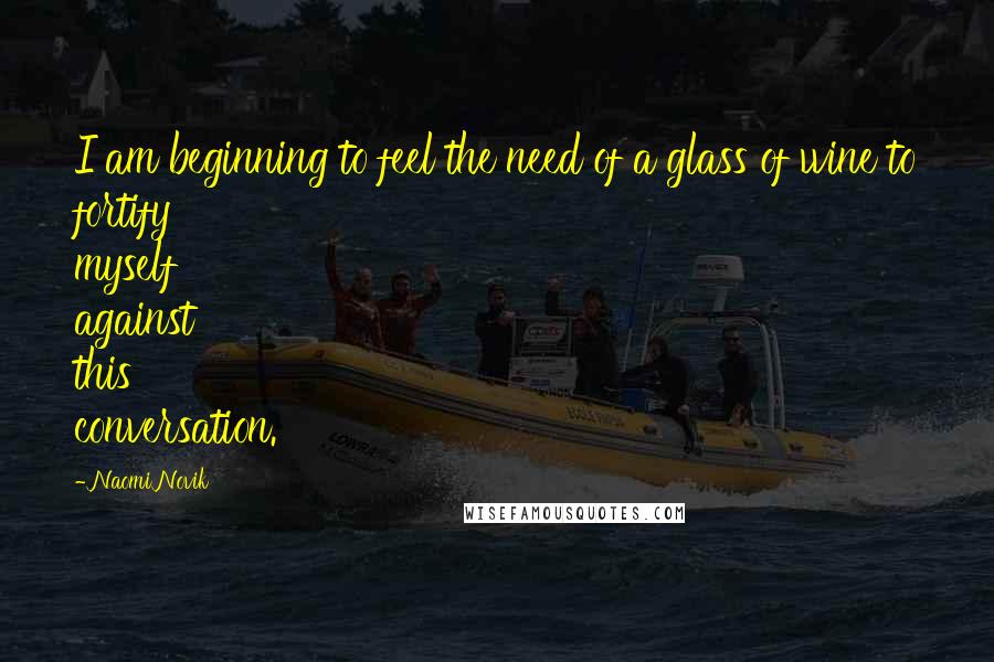 Naomi Novik Quotes: I am beginning to feel the need of a glass of wine to fortify myself against this conversation.