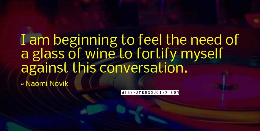 Naomi Novik Quotes: I am beginning to feel the need of a glass of wine to fortify myself against this conversation.