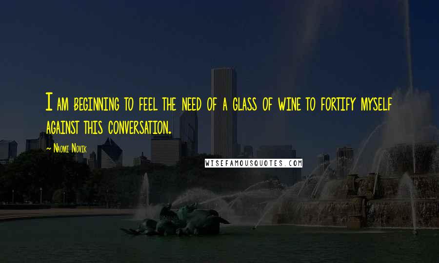 Naomi Novik Quotes: I am beginning to feel the need of a glass of wine to fortify myself against this conversation.