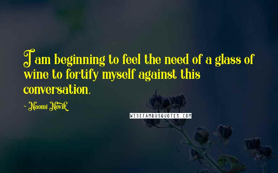 Naomi Novik Quotes: I am beginning to feel the need of a glass of wine to fortify myself against this conversation.