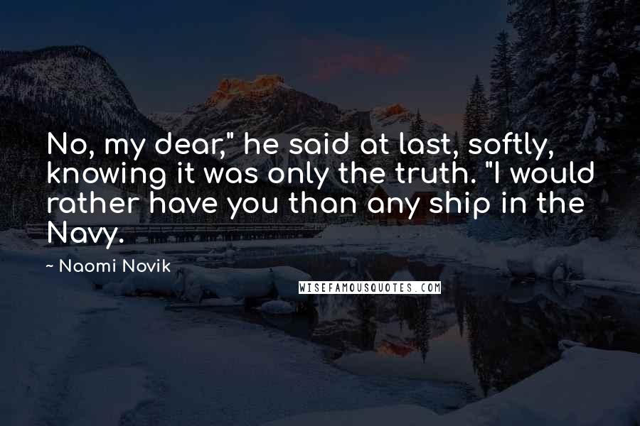Naomi Novik Quotes: No, my dear," he said at last, softly, knowing it was only the truth. "I would rather have you than any ship in the Navy.