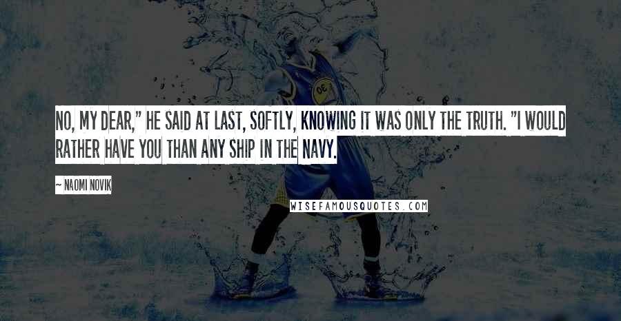 Naomi Novik Quotes: No, my dear," he said at last, softly, knowing it was only the truth. "I would rather have you than any ship in the Navy.