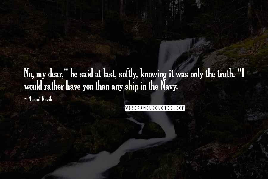 Naomi Novik Quotes: No, my dear," he said at last, softly, knowing it was only the truth. "I would rather have you than any ship in the Navy.
