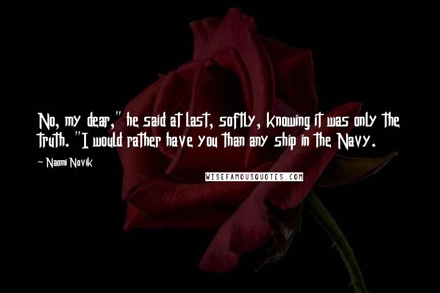 Naomi Novik Quotes: No, my dear," he said at last, softly, knowing it was only the truth. "I would rather have you than any ship in the Navy.