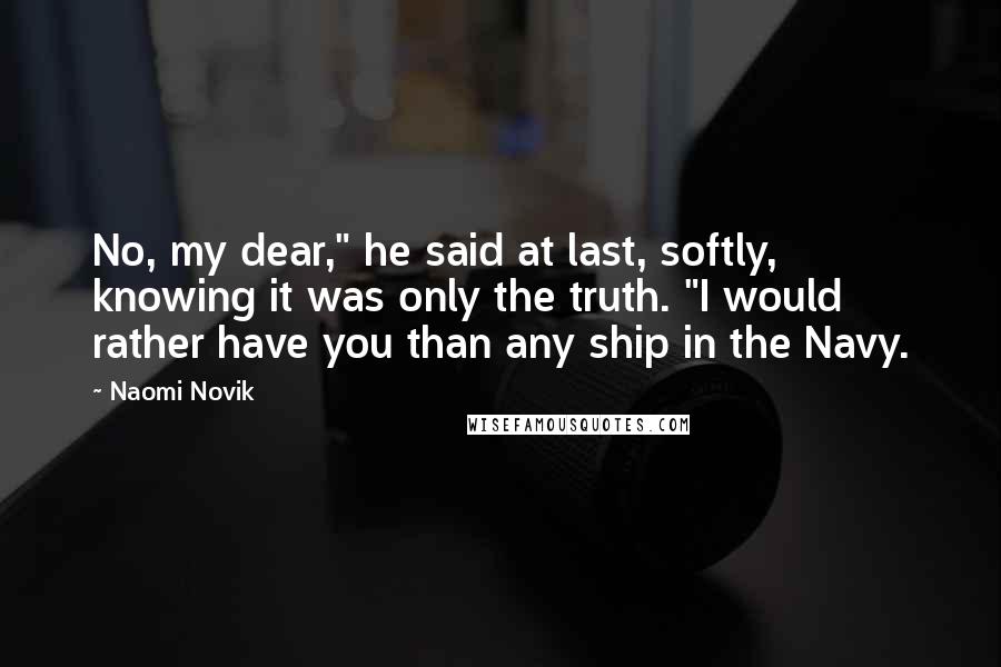 Naomi Novik Quotes: No, my dear," he said at last, softly, knowing it was only the truth. "I would rather have you than any ship in the Navy.