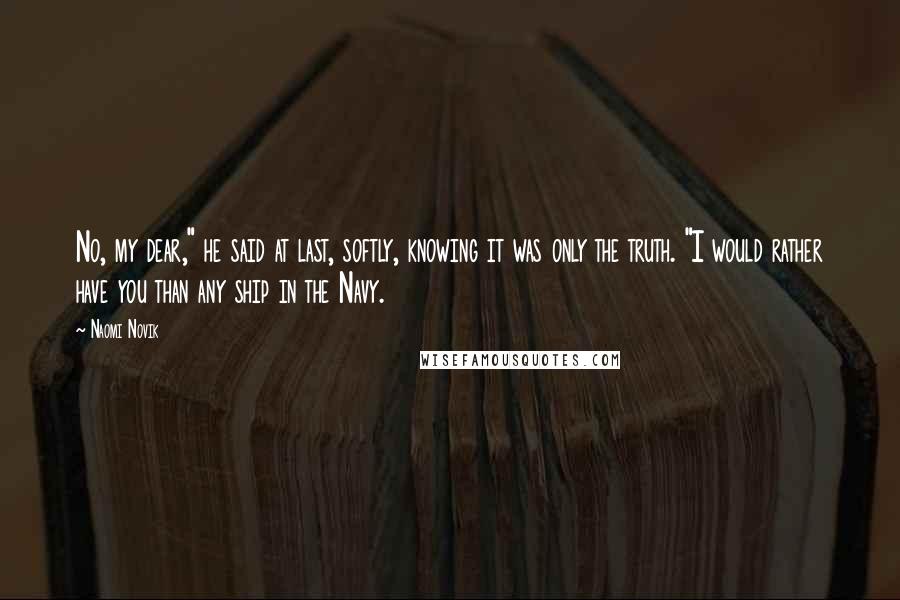 Naomi Novik Quotes: No, my dear," he said at last, softly, knowing it was only the truth. "I would rather have you than any ship in the Navy.