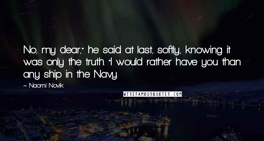 Naomi Novik Quotes: No, my dear," he said at last, softly, knowing it was only the truth. "I would rather have you than any ship in the Navy.