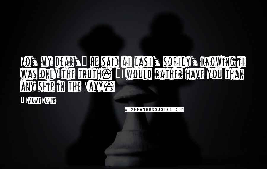 Naomi Novik Quotes: No, my dear," he said at last, softly, knowing it was only the truth. "I would rather have you than any ship in the Navy.