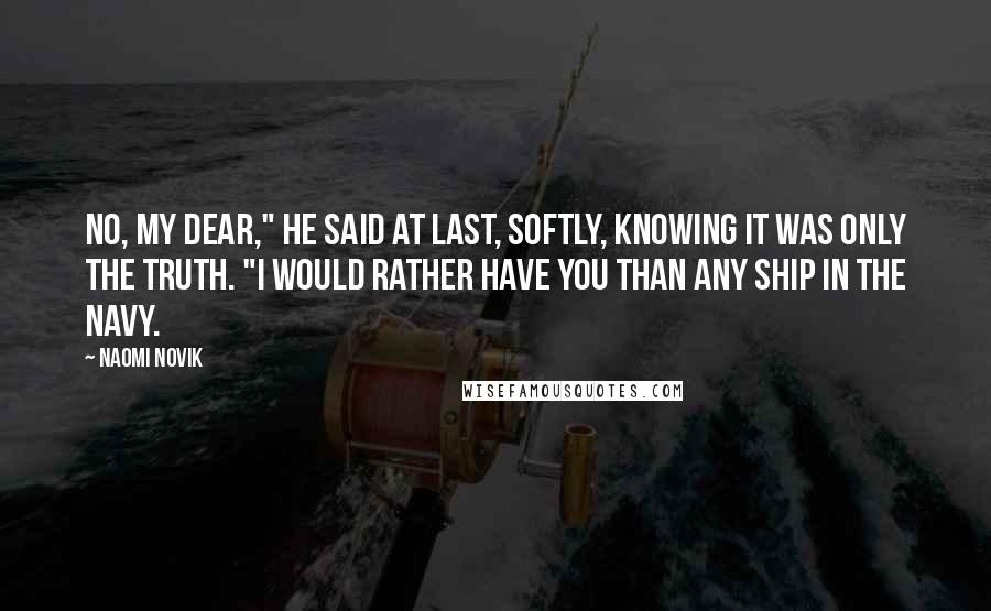Naomi Novik Quotes: No, my dear," he said at last, softly, knowing it was only the truth. "I would rather have you than any ship in the Navy.