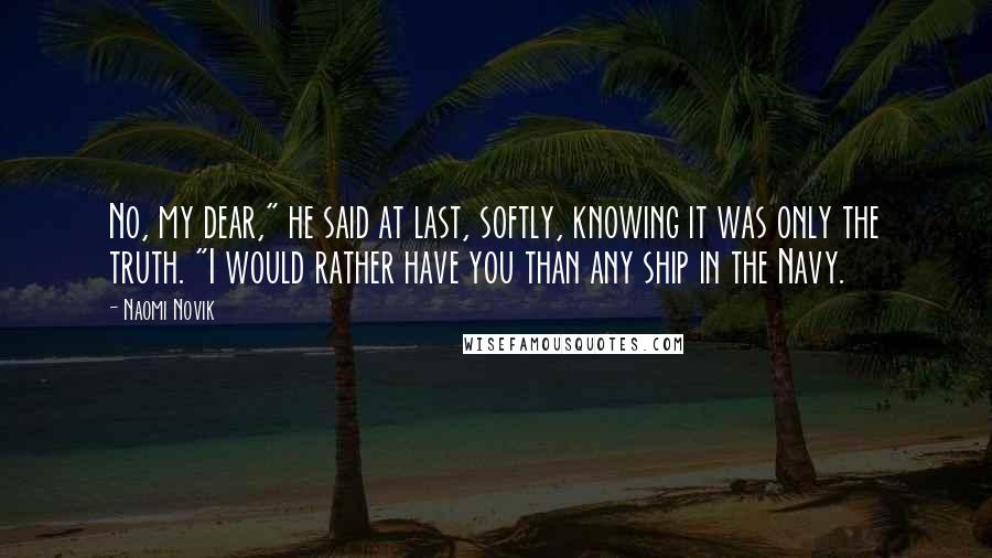 Naomi Novik Quotes: No, my dear," he said at last, softly, knowing it was only the truth. "I would rather have you than any ship in the Navy.