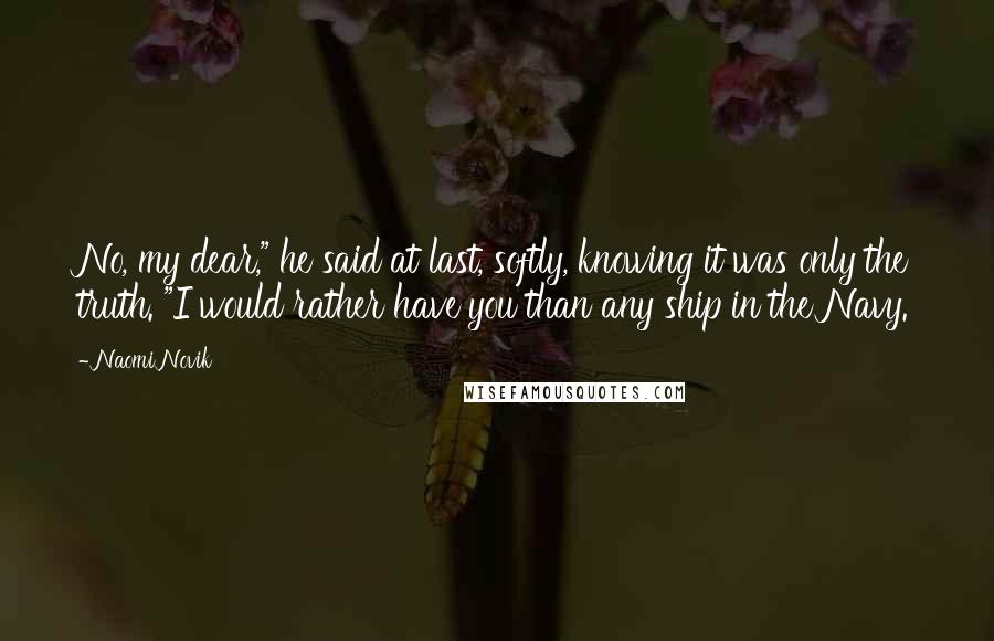 Naomi Novik Quotes: No, my dear," he said at last, softly, knowing it was only the truth. "I would rather have you than any ship in the Navy.