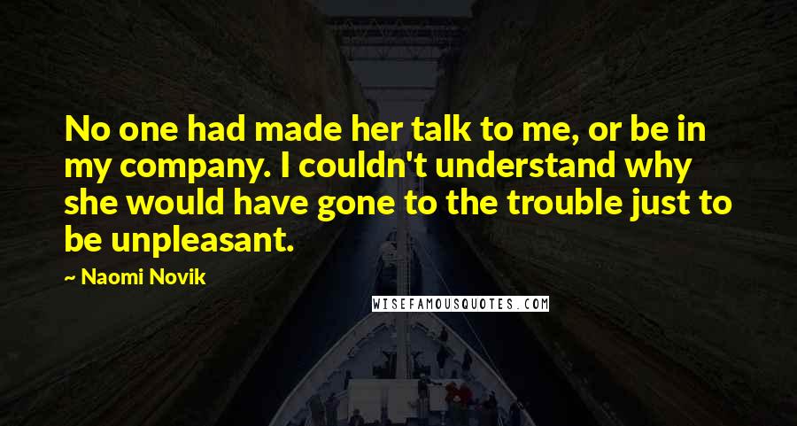 Naomi Novik Quotes: No one had made her talk to me, or be in my company. I couldn't understand why she would have gone to the trouble just to be unpleasant.