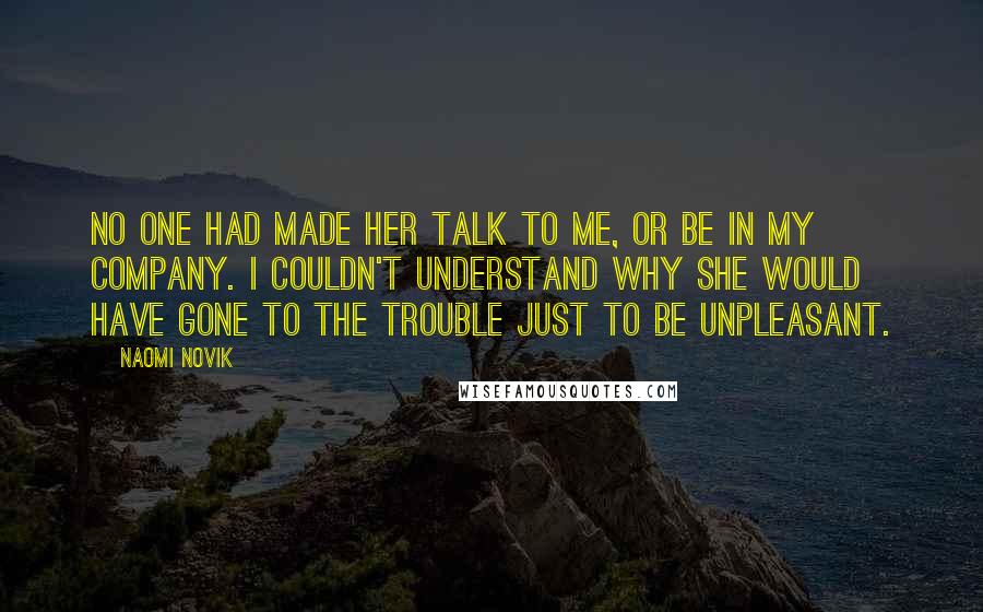 Naomi Novik Quotes: No one had made her talk to me, or be in my company. I couldn't understand why she would have gone to the trouble just to be unpleasant.