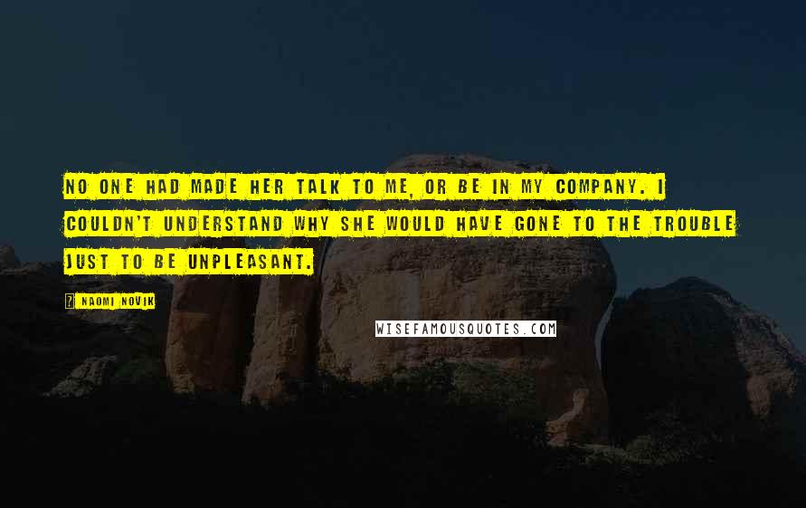 Naomi Novik Quotes: No one had made her talk to me, or be in my company. I couldn't understand why she would have gone to the trouble just to be unpleasant.