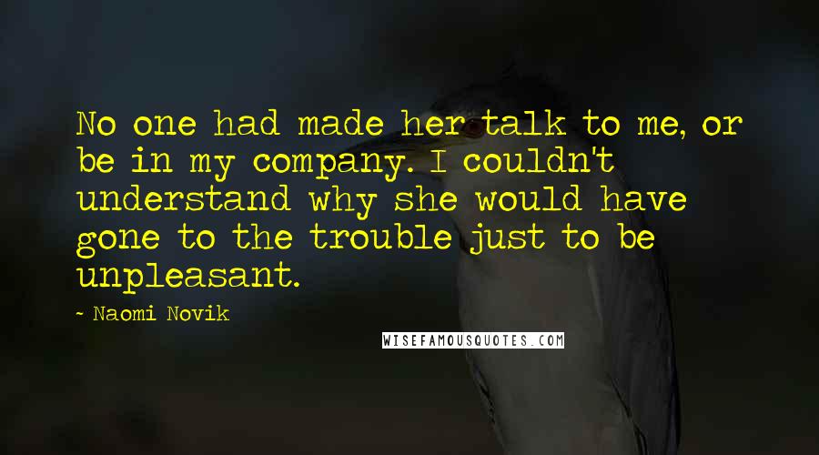 Naomi Novik Quotes: No one had made her talk to me, or be in my company. I couldn't understand why she would have gone to the trouble just to be unpleasant.