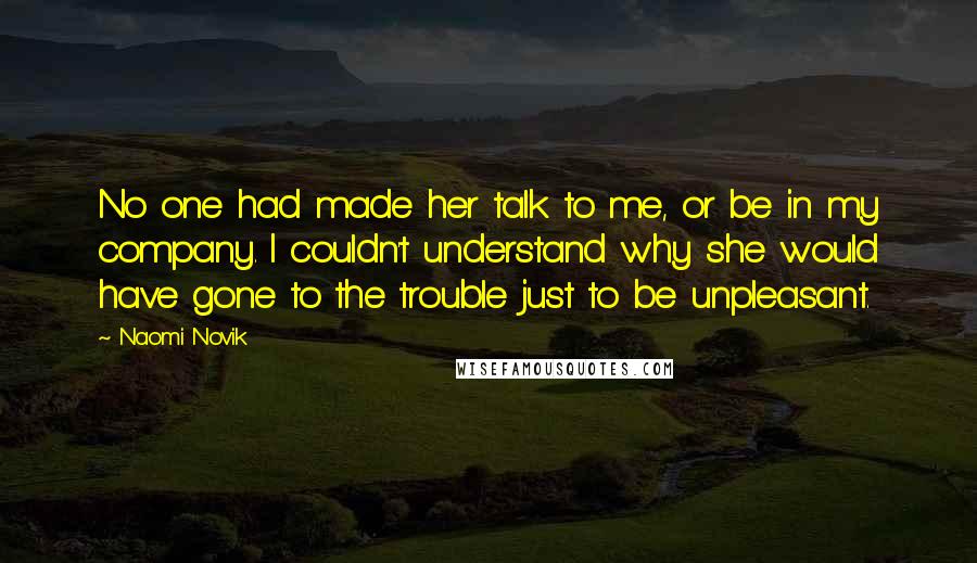 Naomi Novik Quotes: No one had made her talk to me, or be in my company. I couldn't understand why she would have gone to the trouble just to be unpleasant.