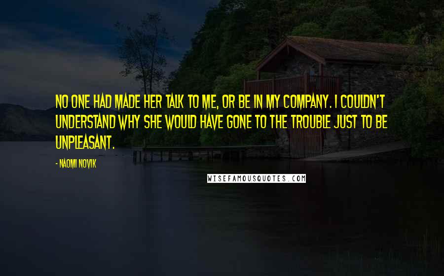 Naomi Novik Quotes: No one had made her talk to me, or be in my company. I couldn't understand why she would have gone to the trouble just to be unpleasant.