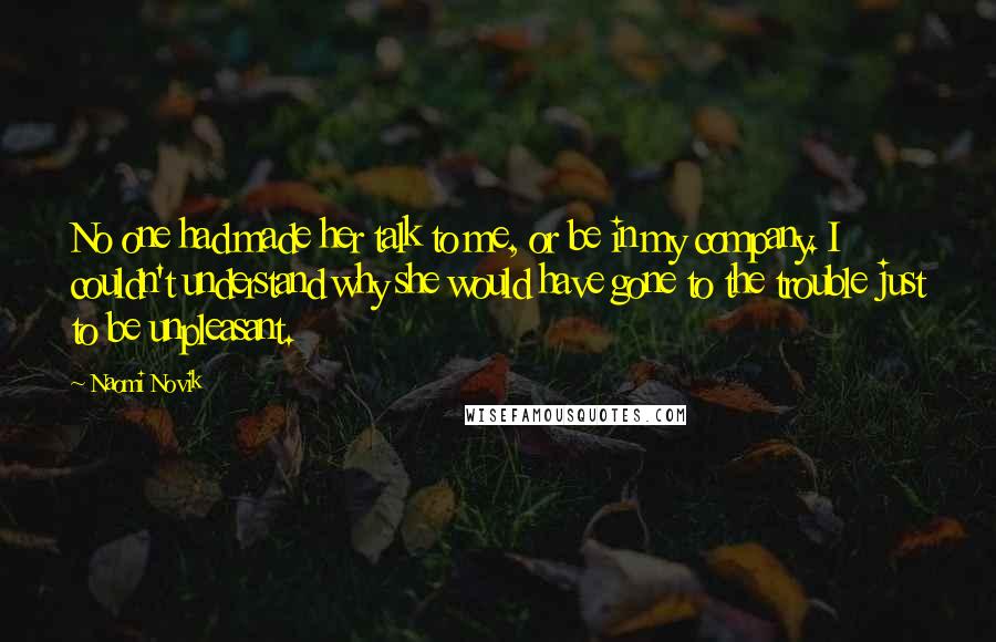 Naomi Novik Quotes: No one had made her talk to me, or be in my company. I couldn't understand why she would have gone to the trouble just to be unpleasant.