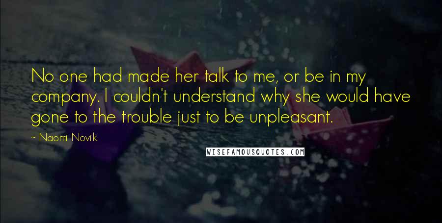 Naomi Novik Quotes: No one had made her talk to me, or be in my company. I couldn't understand why she would have gone to the trouble just to be unpleasant.