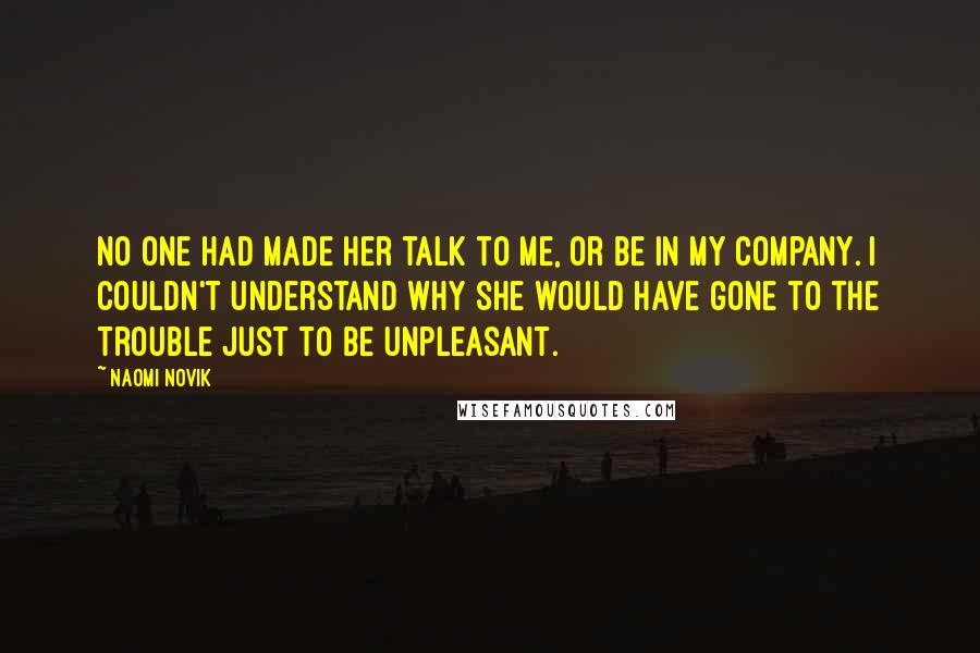 Naomi Novik Quotes: No one had made her talk to me, or be in my company. I couldn't understand why she would have gone to the trouble just to be unpleasant.