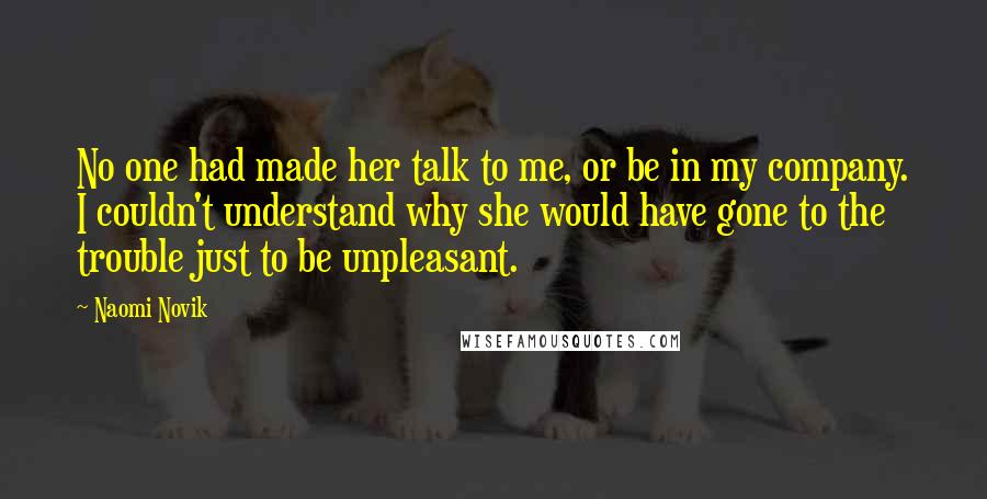 Naomi Novik Quotes: No one had made her talk to me, or be in my company. I couldn't understand why she would have gone to the trouble just to be unpleasant.