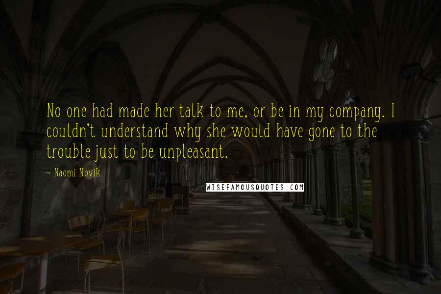 Naomi Novik Quotes: No one had made her talk to me, or be in my company. I couldn't understand why she would have gone to the trouble just to be unpleasant.