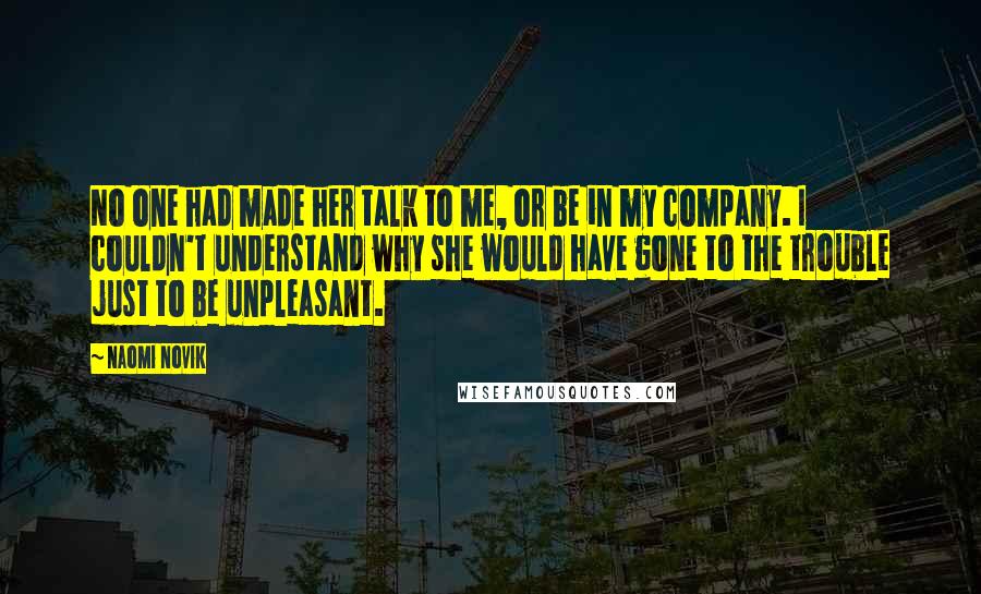 Naomi Novik Quotes: No one had made her talk to me, or be in my company. I couldn't understand why she would have gone to the trouble just to be unpleasant.