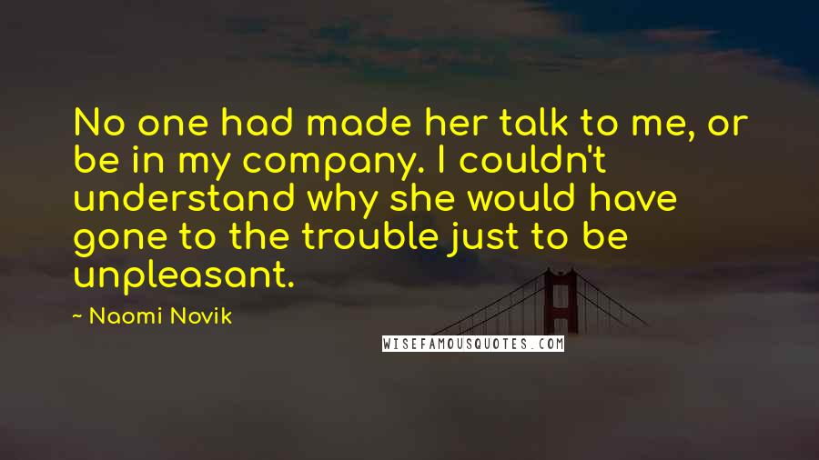 Naomi Novik Quotes: No one had made her talk to me, or be in my company. I couldn't understand why she would have gone to the trouble just to be unpleasant.