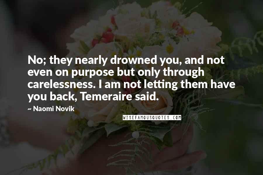 Naomi Novik Quotes: No; they nearly drowned you, and not even on purpose but only through carelessness. I am not letting them have you back, Temeraire said.
