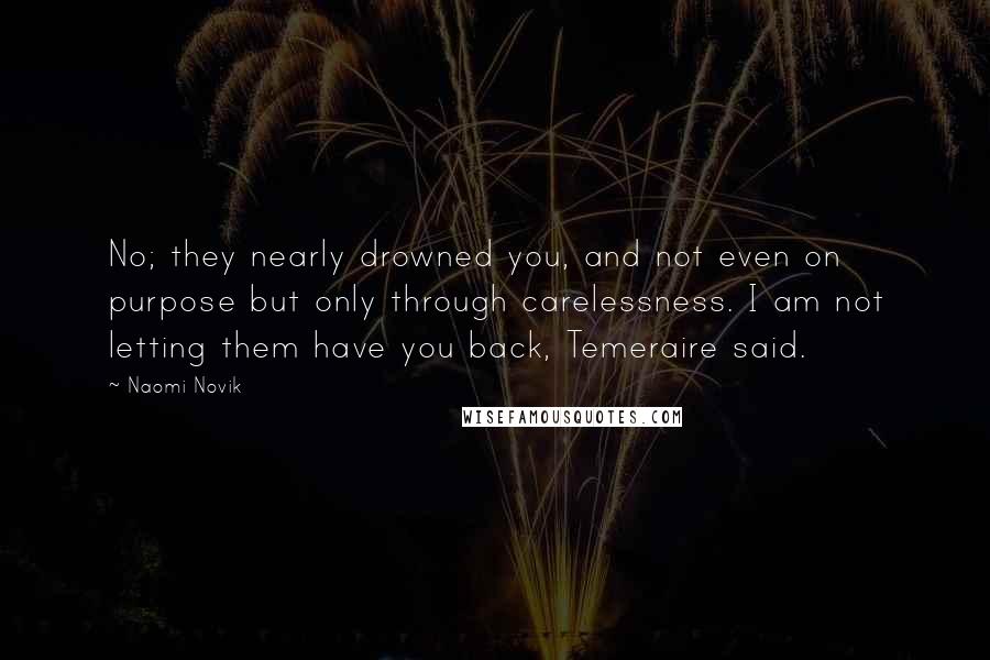 Naomi Novik Quotes: No; they nearly drowned you, and not even on purpose but only through carelessness. I am not letting them have you back, Temeraire said.