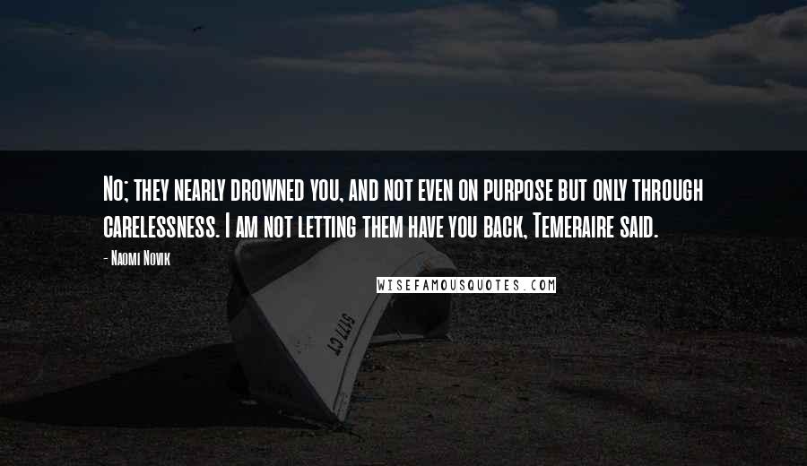 Naomi Novik Quotes: No; they nearly drowned you, and not even on purpose but only through carelessness. I am not letting them have you back, Temeraire said.