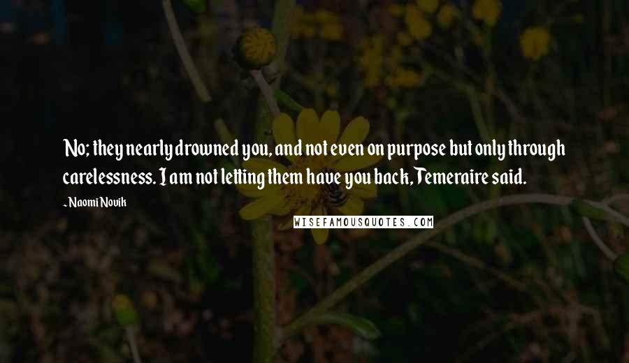 Naomi Novik Quotes: No; they nearly drowned you, and not even on purpose but only through carelessness. I am not letting them have you back, Temeraire said.