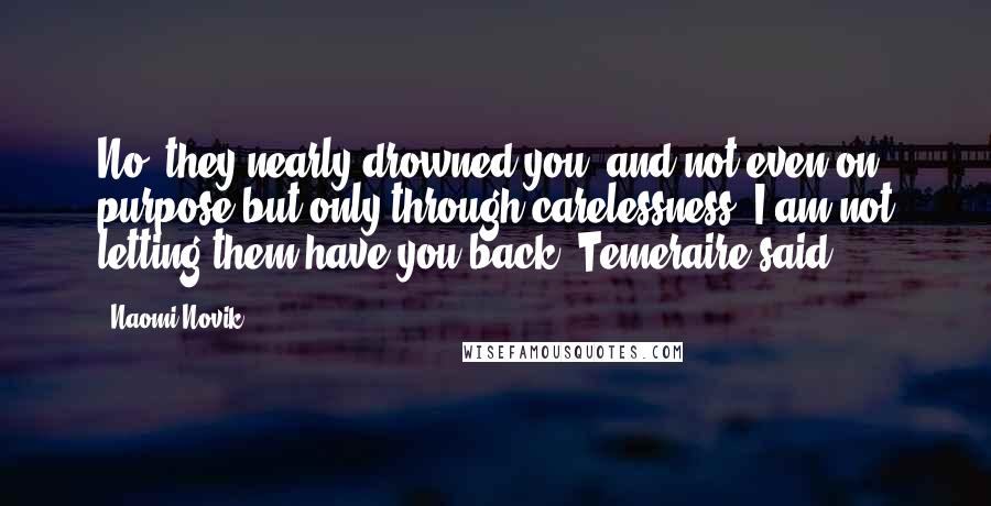 Naomi Novik Quotes: No; they nearly drowned you, and not even on purpose but only through carelessness. I am not letting them have you back, Temeraire said.