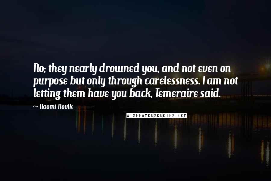 Naomi Novik Quotes: No; they nearly drowned you, and not even on purpose but only through carelessness. I am not letting them have you back, Temeraire said.
