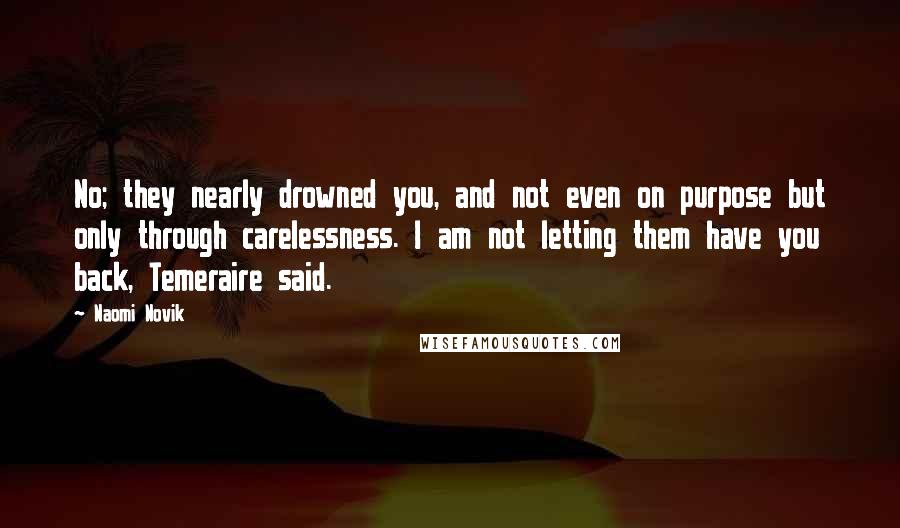 Naomi Novik Quotes: No; they nearly drowned you, and not even on purpose but only through carelessness. I am not letting them have you back, Temeraire said.