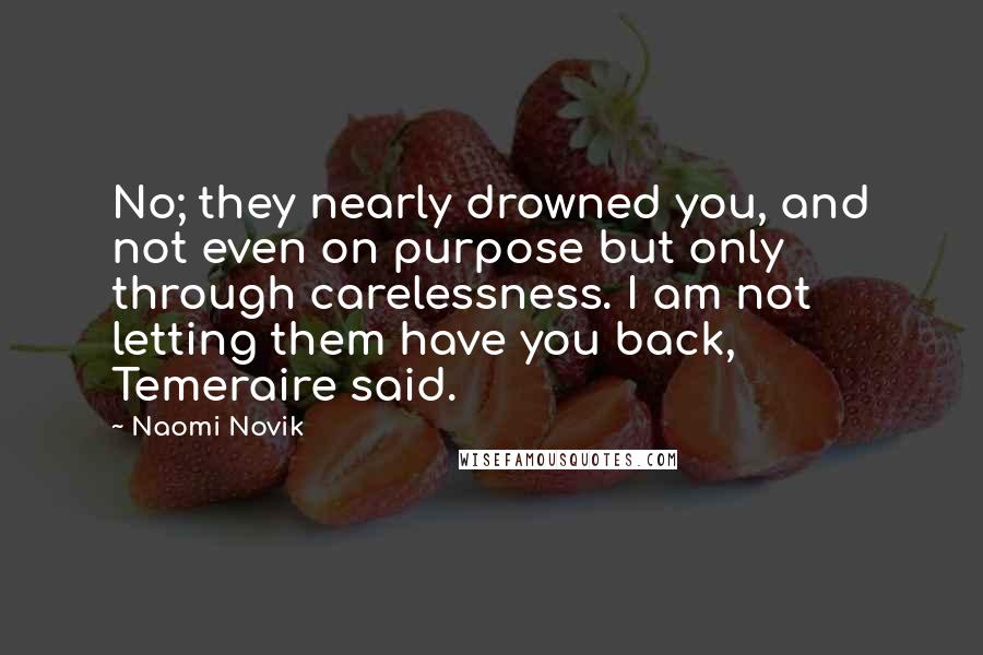 Naomi Novik Quotes: No; they nearly drowned you, and not even on purpose but only through carelessness. I am not letting them have you back, Temeraire said.