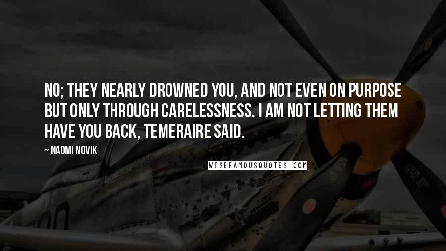 Naomi Novik Quotes: No; they nearly drowned you, and not even on purpose but only through carelessness. I am not letting them have you back, Temeraire said.