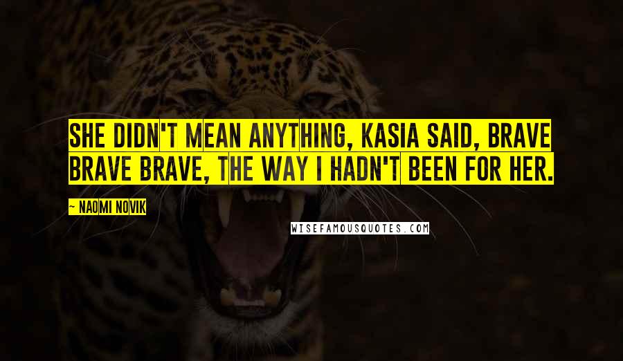 Naomi Novik Quotes: She didn't mean anything, Kasia said, brave brave brave, the way I hadn't been for her.